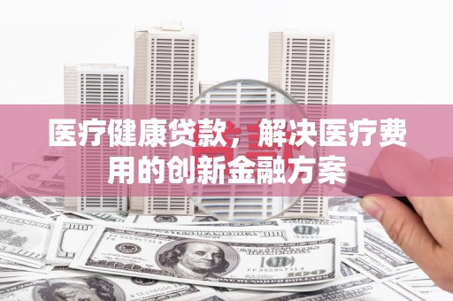 镜湖医疗健康贷款，解决医疗费用的创新金融方案